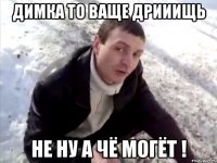 димка то ваще дрииищь не ну а чё могёт !