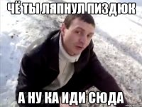 чё ты ляпнул пиздюк а ну ка иди сюда