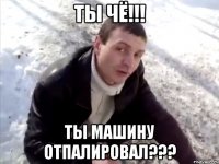 ты чё!!! ты машину отпалировал???