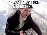 нахую тебя с твоим мороженым 