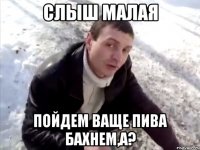слыш малая пойдем ваще пива бахнем,а?