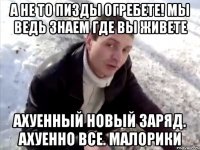 а не то пизды огребете! мы ведь знаем где вы живете ахуенный новый заряд. ахуенно все. малорики