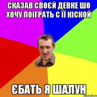 сказав своєй девке шо хочу поіграть с її кіской єбать я шалун