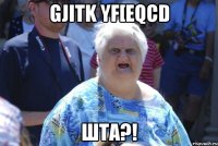 gjitk yf[eqcd шта?!