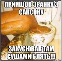 прийшов зранку з саксону закусював там сушами блять!!!