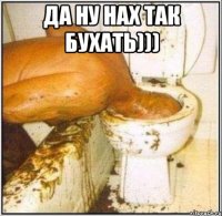 да ну нах так бухать))) 