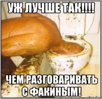 уж лучше так!!! чем разговаривать с факиным!