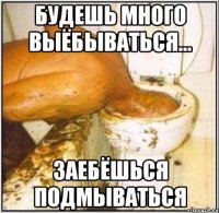 будешь много выёбываться... заебёшься подмываться