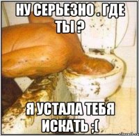 ну серьезно . где ты ? я устала тебя искать ;(