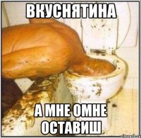 вкуснятина а мне омне оставиш