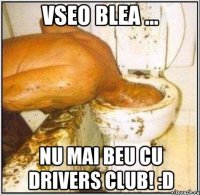 vseo blea ... nu mai beu cu drivers club! :d