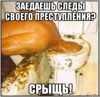 заедаешь следы своего преступления? срыщь!