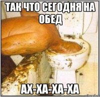 так что сегодня на обед ах-ха-ха-ха