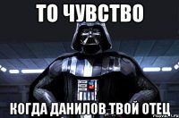 то чувство когда данилов твой отец