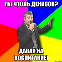 ты чтоль денисов? давай на воспитание!