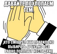 давайте похлопаем тем, кто смотрел как правильно выбирать арбуз,но все равно покупает несладкие