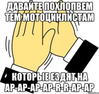 давайте похлопвем тем мотоциклистам которые ездят на ар-ар-ар-ар-r-r-ар-ар