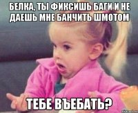 белка, ты фиксишь баги и не даешь мне банчить шмотом тебе въебать?