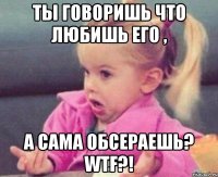 ты говоришь что любишь его , а сама обсераешь? wtf?!