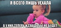 я всего лишь уехала а у них теперь и свадьбы не будет.