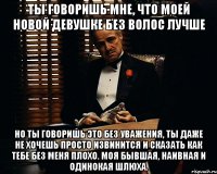 ты говоришь мне, что моей новой девушке без волос лучше но ты говоришь это без уважения, ты даже не хочешь просто извинится и сказать как тебе без меня плохо. моя бывшая, наивная и одинокая шлюха.