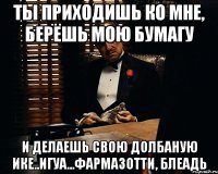 ты приходишь ко мне, берёшь мою бумагу и делаешь свою долбаную ике..игуа...фармазотти, блеадь