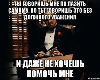 ты говоришь мне по лазить самому, но ты говоришь это без должного уважения и даже не хочешь помочь мне