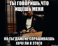 ты говоришь,что ищешь меня но ты даже не спрашиваешь хочу ли я этого