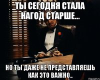 ты сегодня стала нагод старше... но ты даже не представляешь как это важно..