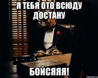 я тебя ото всюду достану бойсяяя!