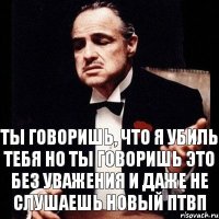 ты говоришь, что я убиль тебя но ты говоришь это без уважения и даже не слушаешь новый птвп