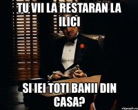 tu vii la restaran la ilici si iei toti banii din casa?