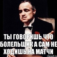 ты говоришь что болельщик а сам не ходишь на матчи