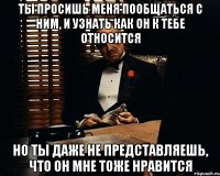 ты просишь меня пообщаться с ним, и узнать как он к тебе относится но ты даже не представляешь, что он мне тоже нравится