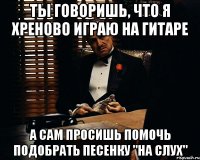 ты говоришь, что я хреново играю на гитаре а сам просишь помочь подобрать песенку "на слух"