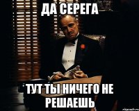 да серега тут ты ничего не решаешь