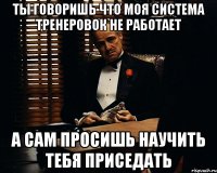 ты говоришь что моя система тренеровок не работает а сам просишь научить тебя приседать