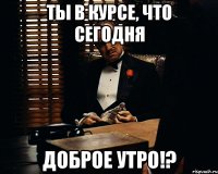 ты в курсе, что сегодня доброе утро!?