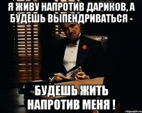 я живу напротив дариков, а будешь выпендриваться - будешь жить напротив меня !