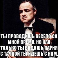 Ты проводишь весело со мной время. Но как только ты видишь парня с тачкой ты идешь с ним.