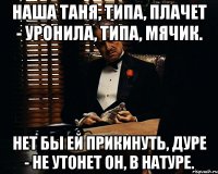 наша таня, типа, плачет - уронила, типа, мячик. hет бы ей прикинуть, дуре - hе утонет он, в натуре.