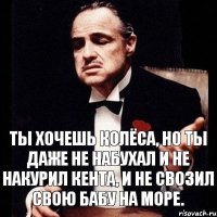 Ты хочешь колёса, но ты даже не набухал и не накурил кента, и не свозил свою бабу на море.