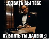 вэбать бы тебе ну блять ты далеко :)