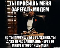 ты просишь меня зарегать модем но ты просишь без уважения, ты даже перезваниваешь через 10 минут и торопишь меня