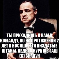 Ты приходишь к нам в команду, но на протяжении 2 лет и носишь эти пиздатые штаны, кеды и куришь гаш (с) Скакун