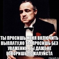 Ты просишь меня включить выплату,но ты просишь без уважения, ты даже не говоришь пожалуйста