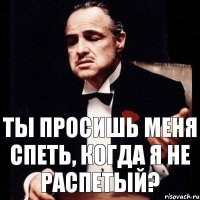 Ты просишь меня спеть, когда я не распетый?