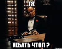 тя уебать чтол ?