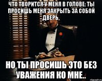 что творится у меня в голове: ты просишь меня закрыть за собой дверь, но ты просишь это без уважения ко мне..