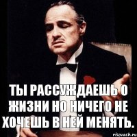 Ты рассуждаешь о жизни но ничего не хочешь в ней менять.